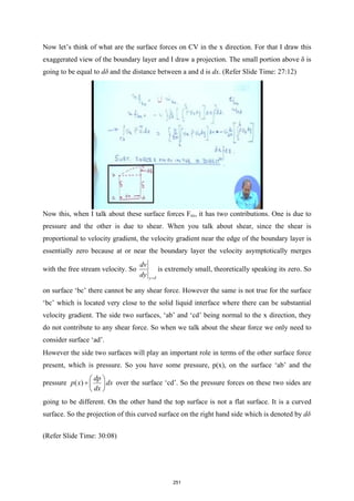 Now let’s think of what are the surface forces on CV in the x direction. For that I draw this
exaggerated view of the boundary layer and I draw a projection. The small portion above δ is
going to be equal to dδ and the distance between a and d is dx. (Refer Slide Time: 27:12)
Now this, when I talk about these surface forces Fsx, it has two contributions. One is due to
pressure and the other is due to shear. When you talk about shear, since the shear is
proportional to velocity gradient, the velocity gradient near the edge of the boundary layer is
essentially zero because at or near the boundary layer the velocity asymptotically merges
with the free stream velocity. So
y
dv
dy δ
=
is extremely small, theoretically speaking its zero. So
on surface ‘bc’ there cannot be any shear force. However the same is not true for the surface
‘bc’ which is located very close to the solid liquid interface where there can be substantial
velocity gradient. The side two surfaces, ‘ab’ and ‘cd’ being normal to the x direction, they
do not contribute to any shear force. So when we talk about the shear force we only need to
consider surface ‘ad’.
However the side two surfaces will play an important role in terms of the other surface force
present, which is pressure. So you have some pressure, p(x), on the surface ‘ab’ and the
pressure ( )
dp
p x dx
dx
 
+  
 
over the surface ‘cd’. So the pressure forces on these two sides are
going to be different. On the other hand the top surface is not a flat surface. It is a curved
surface. So the projection of this curved surface on the right hand side which is denoted by dδ
(Refer Slide Time: 30:08)
251
 