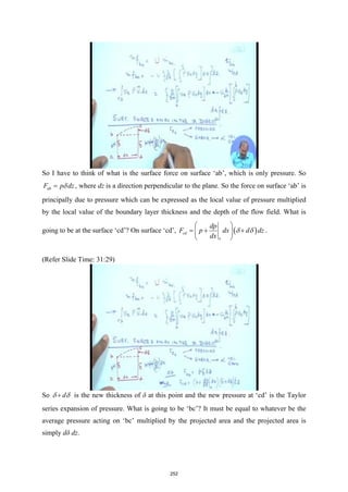 So I have to think of what is the surface force on surface ‘ab’, which is only pressure. So
ab
F p dz
δ
= , where dz is a direction perpendicular to the plane. So the force on surface ‘ab’ is
principally due to pressure which can be expressed as the local value of pressure multiplied
by the local value of the boundary layer thickness and the depth of the flow field. What is
going to be at the surface ‘cd’? On surface ‘cd’, ( )
cd
x
dp
F p dx d dz
dx
δ δ
 
=
+ +
 
 
.
(Refer Slide Time: 31:29)
So d
δ δ
+ is the new thickness of δ at this point and the new pressure at ‘cd’ is the Taylor
series expansion of pressure. What is going to be ‘bc’? It must be equal to whatever be the
average pressure acting on ‘bc’ multiplied by the projected area and the projected area is
simply dδ dz.
252
 