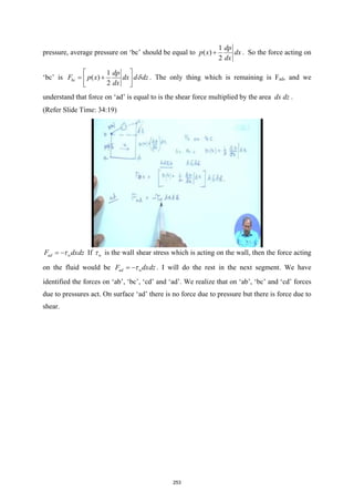 pressure, average pressure on ‘bc’ should be equal to
1
( )
2
dp
p x dx
dx
+ . So the force acting on
‘bc’ is
1
( )
2
bc
dp
F p x dx d dz
dx
δ
 
= +
 
 
. The only thing which is remaining is Fad, and we
understand that force on ‘ad’ is equal to is the shear force multiplied by the area dx dz .
(Refer Slide Time: 34:19)
ad w
F dxdz
τ
= − If w
τ is the wall shear stress which is acting on the wall, then the force acting
on the fluid would be ad w
F dxdz
τ
= − . I will do the rest in the next segment. We have
identified the forces on ‘ab’, ‘bc’, ‘cd’ and ‘ad’. We realize that on ‘ab’, ‘bc’ and ‘cd’ forces
due to pressures act. On surface ‘ad’ there is no force due to pressure but there is force due to
shear.
253
 