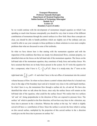 Transport Phenomena
Professor Sunando DasGupta
Department of Chemical Engineering
Indian Institute of Technology Kharagpur
Module No 5
Lecture 23
Boundary Layers (Contd.)
So we would continue with the development of momentum integral equation on which I am
spending so much time because conceptually you should be very clear in terms of the different
contributions of momentum through the control surfaces in a flow field. Once these concepts are
clear, you should be able to handle problems which are slightly out of the ordinary and you
would be able to use your concepts in those problems to obtain solutions to even more complex
problems than what are discussed in some of the textbooks.
So what we have shown here is that starting with the momentum equation and with the
imposition of the conditions that these are steady two-dimensional flows, constant property, we
identified what are the forces on the left-hand side of the momentum equation. The forces on the
left-hand side of the momentum equation, they constitute of body force and surface forces. We
have assumed that there are no body forces present in the system. So if I write the equation for
the x component, what I have is .
sx x
CS
F v V dA
ρ
= ∫

 
. Since it is steady-state, the 1st
term on the
right-hand side 0
x
CV
v dV
t
ρ
∂
=
∂ ∫ and what I have is the net efflux of momentum into the control
volume because of flow. So when we have drawn a control volume abcd where bc is located very
close to the edge of the boundary layer and ad is located very close to the solid liquid interface.
So what I have is mf, the momentum flow through a surface ab, bc, cd and ad. We have also
identified that when we talk about the forces, since only the surface forces will remain on the
left-hand side of the equation, what could be the surface forces? We realize that two surfaces
‘ab’ and ‘cd’, being perpendicular to the direction of flow are exposed to pressure force. The
surface ‘ad’ which is parallel to the flow direction, will not have any force in the x direction, any
force due to pressure in the x direction. Whereas the surface at the top, ‘bc’ which is slightly
curved will have a x contribution of force. Since the surface is curved, the force which is acting
on this curved surface, multiplied by the projection of this curved surface in the x direction
would give me the force due to pressure on surface ‘bc’.
254
 