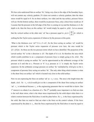 We have also understood that on surface ‘bc’, being very close to the edge of the boundary layer,
will not contain any velocity gradient. If it does not contain a velocity gradient, then the shear
stress would be equal to 0. So on three surfaces, two sides and the top surface, pressure forces
will act. On the bottom surface, there would be no pressure force, only a shear force would act. If
I assume that the pressure at the left edge of the flow is coming in is p and the thickness is δ, the
depth is dz, then the force on this surface ‘ab’ would simply be equal to p dz
δ . Let us assume
that the vertical surface at the other end, ‘cd’ has a pressure equal to ( )
dp
p x dx
dx
 
+  
 
which is
nothing but the Taylor series expansion of whatever be the pressure at this point.
What is the thickness over ‘cd’? It is d
δ δ
+ . So the force acting on surface ‘cd’ would be
pressure which is the Taylor series expansion of pressure over here, the area would be
( )
d dz
δ δ
+ . So those are the two pressure terms which we have identified. The projection of the
curved surface ‘bc’ in the x direction is dδ . The depth of it is dz. So therefore the area which
which would contribute to an x component of pressure force is simply going to be d dz
δ . The
pressure which is acting on surface ‘bc’ can be approximated as the arithmetic average of the
pressure at b and that at c. Pressure at ‘b’ is p, pressure at ‘c’ is simply the Taylor series
expansion. So the arithmetic average pressure on surface ‘bc’ multiplied by d dz
δ give us the x
component of pressure force acting on surface ‘bc’. The only other thing which remains is what
is the shear force on surface ‘ad’ which is located very close to the solid surface.
Now we are expressing the force on surface ‘ad’ as w area
τ
− × . The area is the length times the
depth, dxdz . So w dxdz
τ
− × would give us the x component of the shear force acting on surface
‘ad’. w
τ is introduced because w
τ is the engineering parameter that we would like to know. Our
1st
interest is to obtain δ as a function of x. The 2nd
, probably more important is to find out what
is the wall shear stress, what is the shear stress experienced by the solid object when there is a
relative motion between the fluid above it and the plate below. So w
τ is the force experienced by
the solid. But then we need to find out what is the force on the control volume. If the force
experienced by the plate is w
τ , then the force experienced by the fluid above it must be equal to
255
 