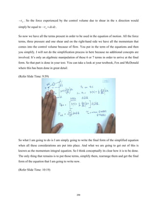 w
τ
− . So the force experienced by the control volume due to shear in the x direction would
simply be equal to w dxdz
τ
− × .
So now we have all the terms present in order to be used in the equation of motion. All the force
terms, three pressure and one shear and on the right-hand side we have all the momentum that
comes into the control volume because of flow. You put in the term of the equations and then
you simplify. I will not do the simplification process in here because no additional concepts are
involved. It’s only an algebraic manipulation of these 6 or 7 terms in order to arrive at the final
form. So that part is done in your text. You can take a look at your textbook, Fox and McDonald
where this has been done in great detail.
(Refer Slide Time: 9:59)
So what I am going to do is I am simply going to write the final form of the simplified equation
when all these considerations are put into place. And what we are going to get out of this is
known as the momentum integral equation. So I think conceptually its clear how it is to be done.
The only thing that remains is to put those terms, simplify them, rearrange them and get the final
form of the equation that I am going to write now.
(Refer Slide Time: 10:19)
256
 