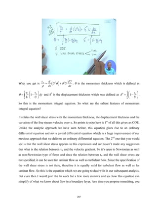 What you get is ( )
2 *
w d dU
U U
dx dx
τ
θ δ
ρ
= + . θ is the momentum thickness which is defined as
0
1
x x
v v
dy
U U
δ
θ
 
= −
 
 
∫ and δ*
is the displacement thickness which was defined as *
0
1 x
v
U
δ
δ
 
= −
 
 
∫ .
So this is the momentum integral equation. So what are the salient features of momentum
integral equation?
It relates the wall shear stress with the momentum thickness, the displacement thickness and the
variation of the free stream velocity over x. So points to note here is 1st
of all this gives an ODE.
Unlike the analytic approach we have seen before, this equation gives rise to an ordinary
differential equation and not a partial differential equation which is a huge improvement of our
previous approach that we delivers an ordinary differential equation. The 2nd
one that you would
see is that the wall shear stress appears in this expression and we haven’t made any suggestion
that what is the relation between τw and the velocity gradient. So it’s open to Newtonian as well
as non-Newtonian type of flows and since the relation between τw and the wall shear stress are
not specified, it can be used for laminar flow as well as turbulent flow. Since the specification of
the wall shear stress is not there, therefore it is equally valid for turbulent flow as well as for
laminar flow. So this is the equation which we are going to deal with in our subsequent analysis.
But even then I would just like to work for a few more minutes and see how this equation can
simplify of what we know about flow in a boundary layer. Any time you propose something, you
257
 