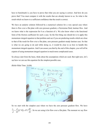 have to benchmark it, you have to prove that what you are saying is correct. And how do you
prove that? You must compare it with the results that are already known to us. So what is the
result which we know to a sufficient confidence that the result is correct.
We have an analytic solution followed by a numerical solution for a very special case where
there is flow over a flat plate with zero pressure gradient, a Newtonian fluid, laminar flow. And
we know what is the expression for δ as a function of x. We also know what is the functional
form of the friction coefficient for such a case. So the first thing one should do is to apply this
momentum integral equation to that problem and see if you are predicting results which are close
to that of the result for flow over a flat plate, zero pressure gradient steady laminar case. So that
is what we are going to do and while doing so, it would be clear to us how to handle this
momentum integral equation. And I can assure you that by the end of this chapter, you will all be
experts of using momentum integral equation in much more complicated cases.
So always start from the basic, think about the assumptions which are used. But right now, let’s
see how we can use this equation for the simplest possible case.
(Refer Slide Time: 16:04)
So we start with the simplest case where we have the zero pressure gradient flow. We have
( )
2 *
w d dU
U U
dx dx
τ
θ δ
ρ
= + . So we are using it for flow over a flat plate. The moment we say flow
258
 