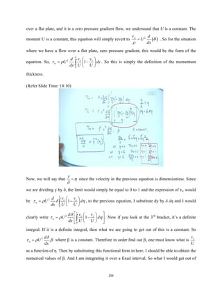 over a flat plate, and it is a zero pressure gradient flow, we understand that U is a constant. The
moment U is a constant, this equation will simply revert to ( )
2
w d
U
dx
τ
θ
ρ
= . So for the situation
where we have a flow over a flat plate, zero pressure gradient, this would be the form of the
equation. So, 2
0
1
x x
w
v v
d
U dy
dx U U
δ
τ ρ
 
= −
 
 
∫ . So this is simply the definition of the momentum
thickness.
(Refer Slide Time: 18:10)
Now, we will say that
y
η
δ
= since the velocity in the previous equation is dimensionless. Since
we are dividing y by δ, the limit would simply be equal to 0 to 1 and the expression of τw would
be
1
2
0
1
x x
w
v v
d
U d
dx U U
τ ρ δ η
 
= −
 
 
∫ , to the previous equation, I substitute dy by δ dη and I would
clearly write
1
2
0
1
x x
w
v v
d
U d
dx U U
δ
τ ρ η
 
 
= −
 
 
 
 
∫ . Now if you look at the 3rd
bracket, it’s a definite
integral. If it is a definite integral, then what we are going to get out of this is a constant. So
2
w
d
U
dx
δ
τ ρ β
= where β is a constant. Therefore in order find out β, one must know what is x
v
U
as a function of η. Then by substituting this functional form in here, I should be able to obtain the
numerical values of β. And I am integrating it over a fixed interval. So what I would get out of
259
 