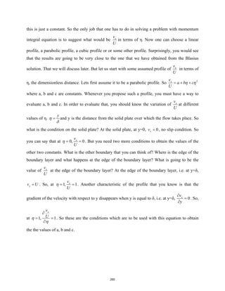 this is just a constant. So the only job that one has to do in solving a problem with momentum
integral equation is to suggest what would be x
v
U
in terms of η. Now one can choose a linear
profile, a parabolic profile, a cubic profile or or some other profile. Surprisingly, you would see
that the results are going to be very close to the one that we have obtained from the Blasius
solution. That we will discuss later. But let us start with some assumed profile of x
v
U
in terms of
η, the dimensionless distance. Lets first assume it to be a parabolic profile. So 2
x
v
a b c
U
η η
= + +
where a, b and c are constants. Whenever you propose such a profile, you must have a way to
evaluate a, b and c. In order to evaluate that, you should know the variation of x
v
U
at different
values of η.
y
η
δ
= and y is the distance from the solid plate over which the flow takes place. So
what is the condition on the solid plate? At the solid plate, at y=0, 0
x
v = , no slip condition. So
you can say that at 0, 0
x
v
U
η
= = . But you need two more conditions to obtain the values of the
other two constants. What is the other boundary that you can think of? Where is the edge of the
boundary layer and what happens at the edge of the boundary layer? What is going to be the
value of x
v
U
at the edge of the boundary layer? At the edge of the boundary layer, i.e. at y=δ,
x
v U
= . So, at 1, 1
x
v
U
η
= = . Another characteristic of the profile that you know is that the
gradient of the velocity with respect to y disappears when y is equal to δ, i.e. at y=δ, 0
x
v
y
∂
=
∂
. So,
at 1, 1
x
v
U
η
η
∂
= =
∂
. So these are the conditions which are to be used with this equation to obtain
the the values of a, b and c.
260
 