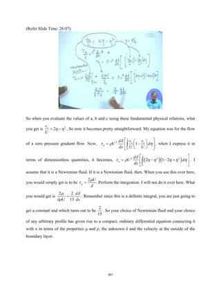(Refer Slide Time: 26:07)
So when you evaluate the values of a, b and c using these fundamental physical relations, what
you get is 2
2
x
v
U
η η
= − . So now it becomes pretty straightforward. My equation was for the flow
of a zero pressure gradient flow. Now,
1
2
0
1
x x
w
v v
d
U d
dx U U
δ
τ ρ η
 
 
= −
 
 
 
 
∫ , when I express it in
terms of dimensionless quantities, it becomes, ( )( )
1
2 2 2
0
2 1 2
w
d
U d
dx
δ
τ ρ η η η η η
 
= − − +
 
 
∫ . I
assume that it is a Newtonian fluid. If it is a Newtonian fluid, then. When you use this over here,
you would simply get is to be
2
w
U
µ
τ
δ
= .Perform the integration. I will not do it over here. What
you would get is
2 2
15
d
U dx
µ δ
δρ
= . Remember since this is a definite integral, you are just going to
get a constant and which turns out to be
2
15
. So your choice of Newtonian fluid and your choice
of any arbitrary profile has given rise to a compact, ordinary differential equation connecting δ
with x in terms of the properties μ and ρ, the unknown δ and the velocity at the outside of the
boundary layer.
261
 