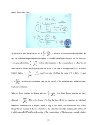(Refer Slide Time: 29:01)
So integrate it once and what you get is
2
15
2
x c
U
δ µ
ρ
= + where c is the constant of integration. So
at x = 0, at just the beginning of the flat plate, δ = 0 which would give rise to c = 0. So therefore
when you substitute it,
ex
5.48
R
x
δ
= . So this is the thickness of the boundary layer as a function of
axial distance, thermo physical properties and so on. If you look at the expression of Cf , which is
friction factor,
2
4
1
2
w
f
c
U
U
τ µ
ρ δ
ρ
= = . And when you substitute the value of δ in here, you get
0.73
Re
f
x
c = . So these quick solutions give you the growth of the boundary layer and what is the
frictional coefficient.
What we have obtained in Blasius solution,
ex
5
R
x
δ
= . And from Blasius solution we have
obtained
0.664
Re
f
x
c = . That is the beauty of it. See the form of the two equations are identical
between a method which is integral, which is easy to use, which does not assume most of the
things that are required in Blasius solution was the solution is so simple and you get a relation of
δ which was only 10% different from that of the exact solution of Blasius, exact coupled with the
262
 