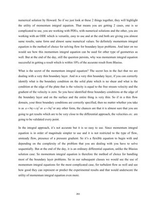 numerical solution by Howard. So if we just look at these 2 things together, they will highlight
the utility of momentum integral equation. That means you are getting 2 cases, one is so
complicated to use, you are working with PDEs, with numerical solutions and the other, you are
working with an ODE which is versatile, easy to use and at the end both are giving you almost
same results, same form and almost same numerical values. So definitely momentum integral
equation is the method of choice for solving flow for boundary layer problems. And later on we
would see how this momentum integral equation can be used for other type of geometries as
well. But at the end of the day, still the question persists, why was momentum integral equation
successful in getting a result which is within 10% of the accurate result from Blasius.
What is the secret of the momentum integral equation? The secret lies in the fact that we are
dealing with a very thin boundary layer. And in a very thin boundary layer, if you can correctly
identify what is the boundary condition on the solid plate which is no shear and what is the
condition at the edge of the plate that is the velocity is equal to the free stream velocity and the
gradient of the velocity is zero. So you have identified three boundary conditions at the edge of
the boundary layer and on the surface and the entire thing is very thin. So if in a thin flow
domain, your three boundary conditions are correctly specified, then no matter whether you take
is as 2
a b c
η η
+ + or 3
a bη
+ or any other form, the chances are that it is almost sure that you are
going to get results which are to be very close to the differential approach, the velocities etc. are
going to be validated every point.
In the integral approach, it’s not accurate but it is so easy to use. Since momentum integral
equation is in order of magnitude simpler to use and it is not restricted to the type of flow,
unsteady flow, presence of a pressure gradient. So it’s a flexible equation to begin with and
depending on the complexity of the problem that you are dealing with you have to solve
sequentially. But at the end of the day, it is an ordinary differential equation, unlike the Blasius
solution case. So momentum integral equation is therefore the method of choice for handling
most of the boundary layer problems. So in our subsequent classes we would see the use of
momentum integral equations for the most complicated case, for turbulent flow as well and see
how good they can represent or predict the experimental results and that would underscore the
utility of momentum integral equation even more.
263
 