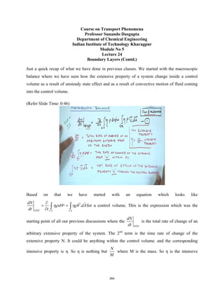 Course on Transport Phenomena
Professor Sunando Dasgupta
Department of Chemical Engineering
Indian Institute of Technology Kharagpur
Module No 5
Lecture 24
Boundary Layers (Contd.)
Just a quick recap of what we have done in previous classes. We started with the macroscopic
balance where we have seen how the extensive property of a system change inside a control
volume as a result of unsteady state effect and as a result of convective motion of fluid coming
into the control volume.
(Refer Slide Time: 0:46)
Based on that we have started with an equation which looks like
.
SYST CV CS
dN
dV V dA
dt t
ηρ ηρ
∂
= +
∂ ∫ ∫


for a control volume. This is the expression which was the
starting point of all our previous discussions where the
SYST
dN
dt
is the total rate of change of an
arbitrary extensive property of the system. The 2nd
term is the time rate of change of the
extensive property N. It could be anything within the control volume. and the corresponding
intensive property is η. So η is nothing but
N
M
where M is the mass. So η is the intensive
264
 