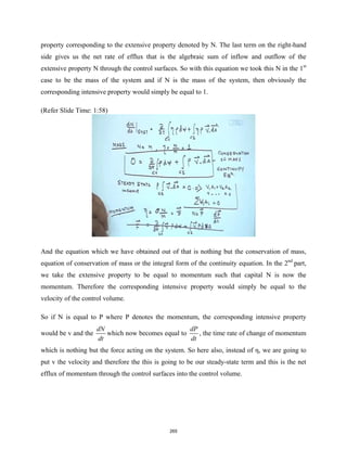 property corresponding to the extensive property denoted by N. The last term on the right-hand
side gives us the net rate of efflux that is the algebraic sum of inflow and outflow of the
extensive property N through the control surfaces. So with this equation we took this N in the 1st
case to be the mass of the system and if N is the mass of the system, then obviously the
corresponding intensive property would simply be equal to 1.
(Refer Slide Time: 1:58)
And the equation which we have obtained out of that is nothing but the conservation of mass,
equation of conservation of mass or the integral form of the continuity equation. In the 2nd
part,
we take the extensive property to be equal to momentum such that capital N is now the
momentum. Therefore the corresponding intensive property would simply be equal to the
velocity of the control volume.
So if N is equal to P where P denotes the momentum, the corresponding intensive property
would be v and the
dN
dt
which now becomes equal to
dP
dt
, the time rate of change of momentum
which is nothing but the force acting on the system. So here also, instead of η, we are going to
put v the velocity and therefore the this is going to be our steady-state term and this is the net
efflux of momentum through the control surfaces into the control volume.
265
 