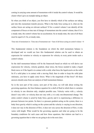 coming in carrying some amount of momentum with it inside the control volume. It would be
clearer when I give an example taking an object.
So when you think of an object, you first have to identify which of the surfaces are taking
part into this momentum transfer process. What is the body force acting on it, what are the
surface forces are acting on relevant surfaces? If for a control volume I can identify all the
component of forces or time rate of change of momentum into the control volume, then if it is
a steady state, the control volume has no acceleration. So at steady-state, the sum of all these
must be equal to 0. So, at steady state,
Time rate of momentum in - Time rate of momentum out + Sum of all forces acting on control volume = 0
This fundamental relation is the foundation on which the shell momentum balance is
developed and we would see how this fundamental relation can be used to obtain an
expression for variation in velocity or expression for velocity at every point inside such a
control volume.
So the shell momentum balance will be the framework based on which we will derive our
expressions for velocity, velocity gradient, shear stress, the forces needed to make a liquid
block move or if the liquid is in contact with a solid, what force the liquid exerts on the solid.
So If a solid plate is in contact with a moving fluid, then in order to keep the solid plate
stationary, you have to apply some forces. What is the magnitude of that force? All these
answers should come from our analysis of shell momentum balance.
So in the next part of the course, next part of the class, we will talk about writing the
governing equations, the force balance equation for a shell of fluid in which there is variation
in velocity in one direction only, simplest possible case. Velocity varies with y, velocity
doesn’t vary with x or velocity does not vary with z, it is only one-dimensional change. The
entire control volume is acted by body force, gravity and it is experiencing a difference in
pressure between two points. So there is a pressure gradient acting on the system, there is a
body force gravity which is acting on the system and the velocity is varying in one direction,
it does not vary in the direction of flow, it does not very across the direction of flow, it only
varies with height. What would be the governing equation and what are going to be the
boundary conditions for such cases and how those equations, that relation can lead to a
governing equation that is what we are going to do in the next class.
23
 