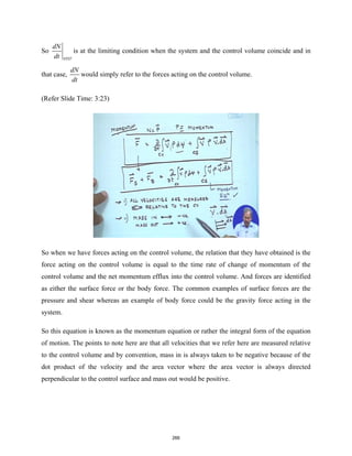 So
SYST
dN
dt
is at the limiting condition when the system and the control volume coincide and in
that case,
dN
dt
would simply refer to the forces acting on the control volume.
(Refer Slide Time: 3:23)
So when we have forces acting on the control volume, the relation that they have obtained is the
force acting on the control volume is equal to the time rate of change of momentum of the
control volume and the net momentum efflux into the control volume. And forces are identified
as either the surface force or the body force. The common examples of surface forces are the
pressure and shear whereas an example of body force could be the gravity force acting in the
system.
So this equation is known as the momentum equation or rather the integral form of the equation
of motion. The points to note here are that all velocities that we refer here are measured relative
to the control volume and by convention, mass in is always taken to be negative because of the
dot product of the velocity and the area vector where the area vector is always directed
perpendicular to the control surface and mass out would be positive.
266
 