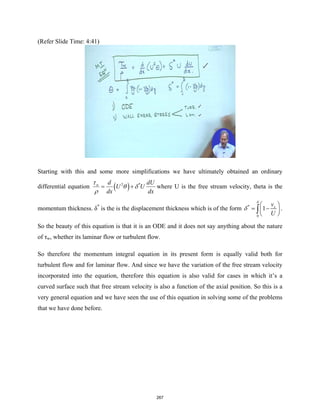 (Refer Slide Time: 4:41)
Starting with this and some more simplifications we have ultimately obtained an ordinary
differential equation ( )
2 *
w d dU
U U
dx dx
τ
θ δ
ρ
= + where U is the free stream velocity, theta is the
momentum thickness. δ*
is the is the displacement thickness which is of the form *
0
1 x
v
U
δ
δ
 
= −
 
 
∫ .
So the beauty of this equation is that it is an ODE and it does not say anything about the nature
of τw, whether its laminar flow or turbulent flow.
So therefore the momentum integral equation in its present form is equally valid both for
turbulent flow and for laminar flow. And since we have the variation of the free stream velocity
incorporated into the equation, therefore this equation is also valid for cases in which it’s a
curved surface such that free stream velocity is also a function of the axial position. So this is a
very general equation and we have seen the use of this equation in solving some of the problems
that we have done before.
267
 