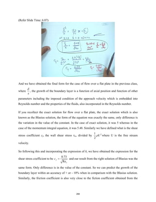 (Refer Slide Time: 6:07)
And we have obtained the final form for the case of flow over a flat plate in the previous class,
where
x
δ
, the growth of the boundary layer is a function of axial position and function of other
parameters including the imposed condition of the approach velocity which is embedded into
Reynolds number and the properties of the fluids, also incorporated in the Reynolds number.
If you recollect the exact solution for flow over a flat plate, the exact solution which is also
known as the Blasius solution, the form of the equation was exactly the same, only difference is
the variation in the value of the constant. In the case of exact solution, it was 5 whereas in the
case of the momentum integral equation, it was 5.48. Similarly we have defined what is the shear
stress coefficient cf, the wall shear stress τw, divided by 2
1
2
U
ρ where U is the free stream
velocity.
So following this and incorporating the expression of δ, we have obtained the expression for the
shear stress coefficient to be
0.73
Re
f
x
c = and our result from the right solution of Blasius was the
same form. Only difference is in the value of the constant. So we can predict the growth of the
boundary layer within an accuracy of + or - 10% when in comparison with the Blasius solution.
Similarly, the friction coefficient is also very close to the fiction coefficient obtained from the
268
 