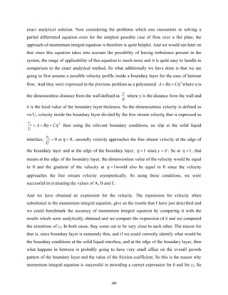 exact analytical solution. Now considering the problems which one encounters in solving a
partial differential equation even for the simplest possible case of flow over a flat plate, the
approach of momentum integral equation is therefore is quite helpful. And we would see later on
that since this equation takes into account the possibility of having turbulence present in the
system, the range of applicability of this equation is much more and it is quite easy to handle in
comparison to the exact analytical method. So what additionally we have done is that we are
going to first assume a possible velocity profile inside a boundary layer for the case of laminar
flow. And they were expressed in the previous problem as a polynomial 2
A B C
η η
+ + where η is
the dimensionless distance from the wall defined as
y
δ
where y is the distance from the wall and
δ is the local value of the boundary layer thickness. So the dimensionless velocity is defined as
vx/U, velocity inside the boundary layer divided by the free stream velocity that is expressed as
2
x
v
A B C
U
η η
= + + then using the relevant boundary conditions, no slip at the solid liquid
interface, 0 0
x
v
at
U
η
= = , secondly velocity approaches the free stream velocity at the edge of
the boundary layer and at the edge of the boundary layer, 1
η = since y δ
= . So at 1
η = , that
means at the edge of the boundary layer, the dimensionless value of the velocity would be equal
to 0 and the gradient of the velocity at 1
η = would also be equal to 0 since the velocity
approaches the free stream velocity asymptotically. So using these conditions, we were
successful in evaluating the values of A, B and C.
And we have obtained an expression for the velocity. The expression for velocity when
substituted in the momentum integral equation, give us the results that I have just described and
we could benchmark the accuracy of momentum integral equation by comparing it with the
results which were analytically obtained and we compare the expression of δ and we compared
the extortions of cf. In both cases, they come out to be very close to each other. The reason for
that is, since boundary layer is extremely thin, and if we could correctly identify what would be
the boundary conditions at the solid liquid interface, and at the edge of the boundary layer, then
what happens in between is probably going to have very small effect on the overall growth
pattern of the boundary layer and the value of the friction coefficient. So this is the reason why
momentum integral equation is successful in providing a correct expression for δ and for cf. So
269
 