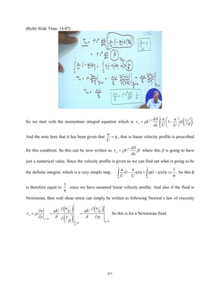 (Refer Slide Time: 14:47)
So we start with the momentum integral equation which is ( )
1
2
0
1
w
d u u y
U d
dx U U
δ
τ ρ δ
 
= −
 
 
∫ .
And the note here that it has been given that
u
U
η
= , that is linear velocity profile is prescribed
for this condition. So this can be now written as 2
w
d
U
dx
δ
τ ρ β
= where this β is going to have
just a numerical value. Since the velocity profile is given so we can find out what is going to be
the definite integral, which is a very simple step,
1 1
0 0
1
(1 ) (1 )
6
u u
d d
U U
η η η η
− = − ⇒
∫ ∫ . So this β
is therefore equal to
1
6
since we have assumed linear velocity profile. And also if the fluid is
Newtonian, then wall shear stress can simply be written as following Newton’s law of viscosity
( )
( )
( )
0
0
0
w
y
y
u u
u U U
U U
y
y
η
δ
µ µ
τ µ
δ δ η
δ
=
=
=
∂ ∂
∂
= = =
∂ ∂
∂
. So this is for a Newtonian fluid.
271
 