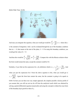 (Refer Slide Time: 18:28)
And once you integrate this equation, what you would get would be
2
6
2
x c
U
δ µ
ρ
= + where this c
is the constant of integration. And c can be evaluated through the use of the boundary condition
that at x = 0, that means at the start of the plate, δ = 0. So using this boundary condition, you
would get the value of c = 0.
And thus this would be
12
x Ux
δ µ
ρ
= or
3.46
Rex
x
δ
= . Compare this with the Blasius solution where
the form would remain the same, except the constant would be 5.0.
Similarly, if you find out the expression for cf by definition which is
2
2
1
2
w
f
c
U
U
τ µ
ρ δ
ρ
= = . And
when you put the expression for δ from the above equation to this, what you would get is
0.577
Re
f
x
c = . Again the form here remain the same, but the constant is going to be equals to
0.664. So here you see that even very simple approach, the simplest possible velocity profile if
you assume that, you still are not too far off from the analytical result which was obtained by
solving a partial differential equation numerically and using the concepts to obtain the exact form
of the boundary layer growth or that of cf.
273
 
