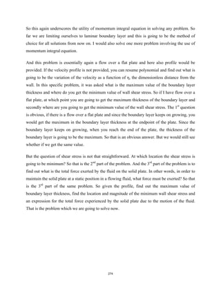 So this again underscores the utility of momentum integral equation in solving any problem. So
far we are limiting ourselves to laminar boundary layer and this is going to be the method of
choice for all solutions from now on. I would also solve one more problem involving the use of
momentum integral equation.
And this problem is essentially again a flow over a flat plate and here also profile would be
provided. If the velocity profile is not provided, you can resume polynomial and find out what is
going to be the variation of the velocity as a function of η, the dimensionless distance from the
wall. In this specific problem, it was asked what is the maximum value of the boundary layer
thickness and where do you get the minimum value of wall shear stress. So if I have flow over a
flat plate, at which point you are going to get the maximum thickness of the boundary layer and
secondly where are you going to get the minimum value of the wall shear stress. The 1st
question
is obvious, if there is a flow over a flat plate and since the boundary layer keeps on growing, you
would get the maximum in the boundary layer thickness at the endpoint of the plate. Since the
boundary layer keeps on growing, when you reach the end of the plate, the thickness of the
boundary layer is going to be the maximum. So that is an obvious answer. But we would still see
whether if we get the same value.
But the question of shear stress is not that straightforward. At which location the shear stress is
going to be minimum? So that is the 2nd
part of the problem. And the 3rd
part of the problem is to
find out what is the total force exerted by the fluid on the solid plate. In other words, in order to
maintain the solid plate at a static position in a flowing fluid, what force must be exerted? So that
is the 3rd
part of the same problem. So given the profile, find out the maximum value of
boundary layer thickness, find the location and magnitude of the minimum wall shear stress and
an expression for the total force experienced by the solid plate due to the motion of the fluid.
That is the problem which we are going to solve now.
274
 