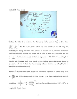(Refer Slide Time: 23:43)
So here also it has been mentioned that the velocity profile which is x
v
U
is of the form
3
3 1
2 2
y y
δ δ
   
−
   
   
. So this is the profile which has been provided to us and using the
methodologies already prescribed here, it would be easy for you to obtain the momentum
integral equation but I would still request you to do it on your own, you would see that
4.64
Rex
x
δ
= . The kinematic viscosity for the fluid is given as 6 2
1.0 10 /
m s
ν −
= × . And length of
the plate is 0.1524m and width of the plate is 0.914m. And the velocity, free stream velocity is
provided as 1.22 m/s. So this is free stream velocity and since it is flow over a flat plate, this is
also equal to the approach velocity.
So since
x
δ
is given in this form, so you can see that the expression is simply going to be
4.64
Rex
x
δ = and the δmax would simply be equal to at x = L, So when you plug in the values, δ
would be
1
2
2
6 0.1524
4.64 1 10
1.22
m m
m
s
s
δ −
 
 
= × ×
 
 
and your δmax would turn out to be 3
1.657 10 m
−
× or
roughly it is close to 2 mm.
275
 