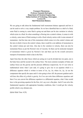 Transport Phenomena.
Professor Sunando DasGupta.
Department of Chemical Engineering.
Indian Institute of Technology, Kharagpur.
Lecture-03.
Shell Momentum Balance.
We are going to talk about the fundamental shell momentum balance approach and how it
can be used to solve a very simple problem. So we have identified that in a shell of a fluid,
some fluid is coming in, some fluid is going out and there can be also variation in velocity
which exists in a fluid. So when something is flowing into a control volume, it comes in with
a velocity, some mass of fluid coming in with a fixed velocity carries with it some amount of
momentum. And the time rate of this momentum which comes in to the control volume and
the rate at which it leaves the control volume, there would be a net addition of momentum to
the control volume per unit time. Also due to the variation in velocity, there can also be
momentum fluxes as per the Newton’s law of viscosity. So there can be molecular transport
of momentum which is given by Newton’s law and there can be the overall convective
transport of momentum which is due to the flow.
Apart from that, the other forces which are acting on it can be divided into two parts, one is
the body force and the second is the surface force. The most common examples of body and
surface forces are the gravity and the pressure difference respectively. So if I can write in
mathematical terms what I just said, it’s going to give rise to an equation which is a
difference equation which is written in terms of Δx, Δy, Δz, where Δx, Δy, Δz are the
components that specify the space and it’s also going to have ΔP, the pressure gradient and it
will have the effect of g which is gravity. So if we can write these difference equations and
then if we can convert the difference equation to a differential equation, what I then would
have is the governing equation for the flow, let’s say over a flat plate. And if I can solve this
fundamental equation with appropriate boundary conditions, then I would get the velocity
profile which is my ultimate aim.
(Refer Slide Time: 4:29)
24
 