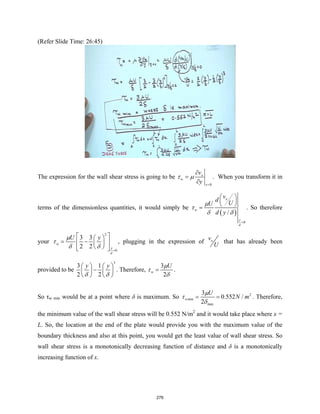 (Refer Slide Time: 26:45)
The expression for the wall shear stress is going to be
0
x
w
y
v
y
τ µ
=
∂
=
∂
. When you transform it in
terms of the dimensionless quantities, it would simply be
( )
0
/
x
w
y
v
d
U
U
d y
δ
µ
τ
δ δ
=
 
 
 
= . So therefore
your
2
0
3 3
2 2
w
y
U y
δ
µ
τ
δ δ =
 
 
= −
 
 
 
 
 
, plugging in the expression of x
v
U
that has already been
provided to be
3
3 1
2 2
y y
δ δ
   
−
   
   
. Therefore,
3
2
w
U
µ
τ
δ
= .
So τw min would be at a point where δ is maximum. So 2
min
max
3
0.552 /
2
w
U
N m
µ
τ
δ
= = . Therefore,
the minimum value of the wall shear stress will be 0.552 N/m2
and it would take place where x =
L. So, the location at the end of the plate would provide you with the maximum value of the
boundary thickness and also at this point, you would get the least value of wall shear stress. So
wall shear stress is a monotonically decreasing function of distance and δ is a monotonically
increasing function of x.
276
 