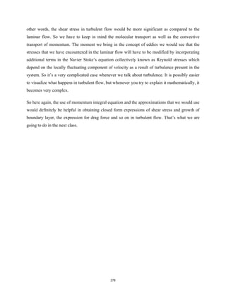 other words, the shear stress in turbulent flow would be more significant as compared to the
laminar flow. So we have to keep in mind the molecular transport as well as the convective
transport of momentum. The moment we bring in the concept of eddies we would see that the
stresses that we have encountered in the laminar flow will have to be modified by incorporating
additional terms in the Navier Stoke’s equation collectively known as Reynold stresses which
depend on the locally fluctuating component of velocity as a result of turbulence present in the
system. So it’s a very complicated case whenever we talk about turbulence. It is possibly easier
to visualize what happens in turbulent flow, but whenever you try to explain it mathematically, it
becomes very complex.
So here again, the use of momentum integral equation and the approximations that we would use
would definitely be helpful in obtaining closed form expressions of shear stress and growth of
boundary layer, the expression for drag force and so on in turbulent flow. That’s what we are
going to do in the next class.
278
 