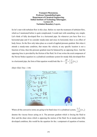 Transport Phenomena.
Professor SunandoDasGupta.
Department of Chemical Engineering.
Indian Institute of Technology Kharagpur.
Lecture-25.
Turbulent Boundary Layers.
So let’s start with turbulent flow in this class. Before we start the treatment of turbulent flow,
which as I mentioned before is quite complicated, I would start with something very simple.
Let's think of fully developed flow in a horizontal pipe. So whenever you have flow in a
horizontal pipe and if we consider steady-state and since its horizontal, there is no effect of
body forces. So the flow only takes place as a result of applied pressure gradient. But when it
attends a steady-state condition, that means the velocity at any specific location is not a
function of time, then this pressure gradient must be balanced by an opposing force. And the
opposing force is provided by the friction of the fluid. So if one writes the axial component of
the Naviar Stokes equation in a cylindrical coordinate system for steady fully developed flow
in a horizontal pipe, the form of that equation would look like ( )
1
0 rz
P
r
z r r
τ
∂ ∂
=
− +
∂ ∂
(Refer Slide Time: 1:46)
Where all the convective terms are going to be 0and since it is cylindrical system, ( )
1
rz
r
r r
τ
∂
∂
denotes the viscous forces acting on it. The pressure gradient which is forcing the fluid to
flow and the shear stress which is opposing the motion of the fluid. So at steady-state fully
developed condition, this would be the equation for the z component of equation of motion.
279
 