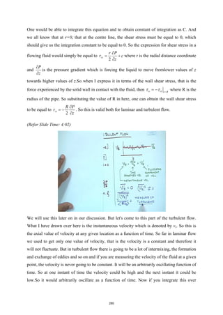 One would be able to integrate this equation and to obtain constant of integration as C. And
we all know that at r=0, that at the centre line, the shear stress must be equal to 0, which
should give us the integration constant to be equal to 0. So the expression for shear stress in a
flowing fluid would simply be equal to
2
rz
r P
c
z
τ
∂
= +
∂
where r is the radial distance coordinate
and
P
z
∂
∂
is the pressure gradient which is forcing the liquid to move fromlower values of z
towards higher values of z.So when I express it in terms of the wall shear stress, that is the
force experienced by the solid wall in contact with the fluid, then w rz r R
τ τ =
= − where R is the
radius of the pipe. So substituting the value of R in here, one can obtain the wall shear stress
to be equal to
2
w
R P
z
τ
∂
= −
∂
. So this is valid both for laminar and turbulent flow.
(Refer Slide Time: 4:02)
We will use this later on in our discussion. But let's come to this part of the turbulent flow.
What I have drawn over here is the instantaneous velocity which is denoted by vz. So this is
the axial value of velocity at any given location as a function of time. So far in laminar flow
we used to get only one value of velocity, that is the velocity is a constant and therefore it
will not fluctuate. But in turbulent flow there is going to be a lot of intermixing, the formation
and exchange of eddies and so on and if you are measuring the velocity of the fluid at a given
point, the velocity is never going to be constant. It will be an arbitrarily oscillating function of
time. So at one instant of time the velocity could be high and the next instant it could be
low.So it would arbitrarily oscillate as a function of time. Now if you integrate this over
280
 