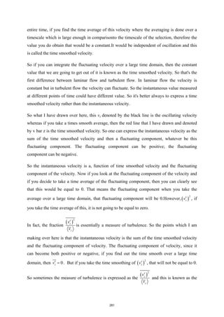 entire time, if you find the time average of this velocity where the averaging is done over a
timescale which is large enough in comparisonto the timescale of the selection, therefore the
value you do obtain that would be a constant.It would be independent of oscillation and this
is called the time smoothed velocity.
So if you can integrate the fluctuating velocity over a large time domain, then the constant
value that we are going to get out of it is known as the time smoothed velocity. So that's the
first difference between laminar flow and turbulent flow. In laminar flow the velocity is
constant but in turbulent flow the velocity can fluctuate. So the instantaneous value measured
at different points of time could have different value. So it's better always to express a time
smoothed velocity rather than the instantaneous velocity.
So what I have drawn over here, this vz denoted by the black line is the oscillating velocity
whereas if you take a times smooth average, then the red line that I have drawn and denoted
by v bar z is the time smoothed velocity. So one can express the instantaneous velocity as the
sum of the time smoothed velocity and then a fluctuating component, whatever be this
fluctuating component. The fluctuating component can be positive; the fluctuating
component can be negative.
So the instantaneous velocity is a, function of time smoothed velocity and the fluctuating
component of the velocity. Now if you look at the fluctuating component of the velocity and
if you decide to take a time average of the fluctuating component, then you can clearly see
that this would be equal to 0. That means the fluctuating component when you take the
average over a large time domain, that fluctuating component will be 0.However,( )
2
z
v′ , if
you take the time average of this, it is not going to be equal to zero.
In fact, the fraction
( )
2
z
z
v
v
′
is essentially a measure of turbulence. So the points which I am
making over here is that the instantaneous velocity is the sum of the time smoothed velocity
and the fluctuating component of velocity. The fluctuating component of velocity, since it
can become both positive or negative, if you find out the time smooth over a large time
domain, then 0
z
v′ = . But if you take the time smoothing of ( )
2
z
v′ , that will not be equal to 0.
So sometimes the measure of turbulence is expressed as the
( )
2
z
z
v
v
′
and this is known as the
281
 