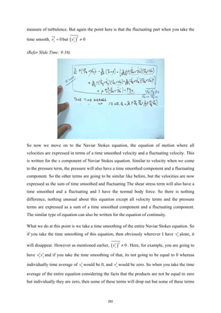 measure of turbulence. But again the point here is that the fluctuating part when you take the
time smooth, 0
z
v′ = but ( )
2
0
z
v′ ≠
(Refer Slide Time: 9:16)
So now we move on to the Naviar Stokes equation, the equation of motion where all
velocities are expressed in terms of a time smoothed velocity and a fluctuating velocity. This
is written for the x component of Naviar Stokes equation. Similar to velocity when we come
to the pressure term, the pressure will also have a time smoothed component and a fluctuating
component. So the other terms are going to be similar like before, but the velocities are now
expressed as the sum of time smoothed and fluctuating The shear stress term will also have a
time smoothed and a fluctuating and I have the normal body force. So there is nothing
difference, nothing unusual about this equation except all velocity terms and the pressure
terms are expressed as a sum of a time smoothed component and a fluctuating component.
The similar type of equation can also be written for the equation of continuity.
What we do at this point is we take a time smoothing of the entire Naviar Stokes equation. So
if you take the time smoothing of this equation, then obviously wherever I have x
v′ alone, it
will disappear. However as mentioned earlier, ( )
2
0
z
v′ ≠ . Here, for example, you are going to
have x y
v v
′ ′ and if you take the time smoothing of that, its not going to be equal to 0 whereas
individually time average of x
v′ would be 0, and y
v′ would be zero. So when you take the time
average of the entire equation considering the facts that the products are not be equal to zero
but individually they are zero, then some of these terms will drop out but some of these terms
282
 