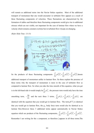 will remain as additional terms into the Naviar Stokes equation. Most of the additional
transport of momentum that one would encounter in turbulent flow appears as a result of
these fluctuating components of velocities. These fluctuations are characterized by the
formation of eddies and therefore these fluctuating components would give rise to additional
stresses which are not visible, not important for the case of laminar flow where we have a
velocity which remains constant overtime but in turbulent flow it keeps on changing.
(Refer Slide Time: 13:15)
So the products of these fluctuating components x x x y x z
v v v v v v
x y z
ρ ρ ρ
∂ ∂ ∂
′ ′ ′ ′ ′ ′
+ +
∂ ∂ ∂
denote
additional transport of momentum unlike in laminar flow. So these explain the presence of
these terms why the transport of momentum is more in the case of turbulent flow as
compared to laminar flow. So when you take the time smooth of this equation, what you get
is in the left-hand side it would simply be x
v
t
ρ
∂
∂
, the pressure term would only have the time
smoothing term,
p
x
∂
−
∂
and the next three 3 terms, x x x y x z
v v v v v v
x y z
ρ ρ ρ
∂ ∂ ∂
+ +
∂ ∂ ∂
are
identical with the equation that you would get in laminar flow. The term 2
x
v
µ∇ is identical
that you would get in laminar flow, the gx, body force term would also be identical as in
laminar flow.However these 3 additional terms appear automatically in Naviar Stokes
equation which are products of the fluctuating components, x x x y x z
v v v v v v
x y z
ρ ρ ρ
∂ ∂ ∂
′ ′ ′ ′ ′ ′
+ +
∂ ∂ ∂
.
Remember I am writing for the x component, so therefore x
v′ appears in all three terms.The
283
 