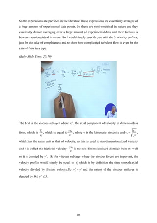 So the expressions are provided in the literature.These expressions are essentially averages of
a huge amount of experimental data points. So these are semi-empirical in nature and they
essentially denote averaging over a large amount of experimental data and their Genesis is
however semiempirical in nature. So I would simply provide you with the 3 velocity profiles,
just for the sake of completeness and to show how complicated turbulent flow is even for the
case of flow in a pipe.
(Refer Slide Time: 20:10)
The first is the viscous sublayer where z
v+
, the axial component of velocity in dimensionless
form, which is
*
z
v
v
, which is equal to *
yv
ν
, where ν is the kinematic viscosity and *
w
v
τ
ρ
= ,
which has the same unit as that of velocity, so this is used to non-dimensionalized velocity
and it is called the frictional velocity. *
yv
ν
is the non-dimensionalized distance from the wall
so it is denoted by y+
. So for viscous sublayer where the viscous forces are important, the
velocity profile would simply be equal to z
v+
which is by definition the time smooth axial
velocity divided by friction velocity.So z
v y
+ +
= and the extent of the viscous sublayer is
denoted by 0 5
y+
≤ ≤ .
285
 