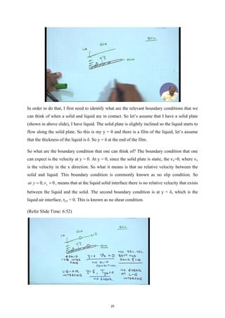 In order to do that, I first need to identify what are the relevant boundary conditions that we
can think of when a solid and liquid are in contact. So let’s assume that I have a solid plate
(shown in above slide), I have liquid. The solid plate is slightly inclined so the liquid starts to
flow along the solid plate. So this is my y = 0 and there is a film of the liquid, let’s assume
that the thickness of the liquid is δ. So y = δ at the end of the film.
So what are the boundary condition that one can think of? The boundary condition that one
can expect is the velocity at y = 0. At y = 0, since the solid plate is static, the vx=0, where vx
is the velocity in the x direction. So what it means is that no relative velocity between the
solid and liquid. This boundary condition is commonly known as no slip condition. So
0, 0
x
at y v
= = , means that at the liquid solid interface there is no relative velocity that exists
between the liquid and the solid. The second boundary condition is at y = δ, which is the
liquid air interface, τyx = 0. This is known as no shear condition.
(Refer Slide Time: 6:52)
25
 