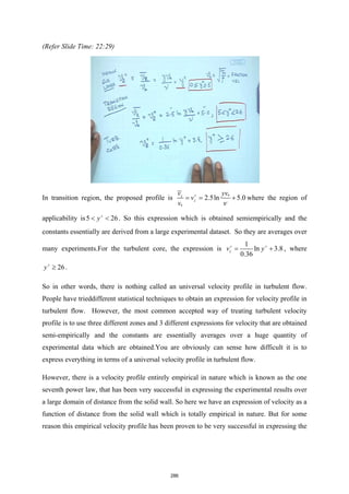 (Refer Slide Time: 22:29)
In transition region, the proposed profile is *
*
2.5ln 5.0
z
z
v yv
v
v ν
+
= = + where the region of
applicability is5 26
y+
< < . So this expression which is obtained semiempirically and the
constants essentially are derived from a large experimental dataset. So they are averages over
many experiments.For the turbulent core, the expression is
1
ln 3.8
0.36
z
v y
+ +
= + , where
26
y+
≥ .
So in other words, there is nothing called an universal velocity profile in turbulent flow.
People have trieddifferent statistical techniques to obtain an expression for velocity profile in
turbulent flow. However, the most common accepted way of treating turbulent velocity
profile is to use three different zones and 3 different expressions for velocity that are obtained
semi-empirically and the constants are essentially averages over a huge quantity of
experimental data which are obtained.You are obviously can sense how difficult it is to
express everything in terms of a universal velocity profile in turbulent flow.
However, there is a velocity profile entirely empirical in nature which is known as the one
seventh power law, that has been very successful in expressing the experimental results over
a large domain of distance from the solid wall. So here we have an expression of velocity as a
function of distance from the solid wall which is totally empirical in nature. But for some
reason this empirical velocity profile has been proven to be very successful in expressing the
286
 