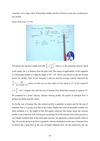 velocities over a large value of Reynolds number and this is known as the one seventh power
law profile.
(Refer Slide Time: 25:49)
The power law equation simply tells that
1
7
z
v y
U R
 
=  
 
where U is the centreline velocity, the R
is the radius, the y is distance from the pipe wall. The region of applicability of this equation
is, if Reynolds number is within the range of 104
– 105
. This is also known as the one seventh
power law profile. Now, if you integrate it and you find the average velocity whichwill be
( )
2
2
1 (2 1)
V n
U n n
=
+ +
where n in this case we have taken it to be equal to 1/7, so for n equal to
1/7, 0.8
V
U
= . Compare this with the case of laminar flow where this constant is equal to 0.5.
So compared to a linear velocity, laminar velocity profile, the profile in turbulent flow is
going to be flatter near the centre.
So for the case of laminar flow the velocity profile is parabolic in nature and for the case of
turbulent flow it is going to be flat at the Centre. Higher the value of Reynolds number, the
more turbulent it is, the length of this flat region, relatively flat region where the velocity
profile is not a function of R will keep on increasing. So in the extreme limit when you have a
very highly turbulent flow at the entire pipe can also, can approach a velocity profile which is
flat. So you are going to go from a parabolic velocity distribution in the case of laminar flow
to almost like a plug flow in the case of highly turbulent flow. So this expression, the one
287
 