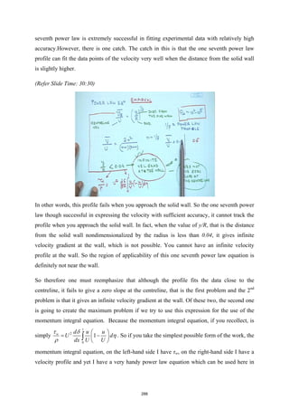 seventh power law is extremely successful in fitting experimental data with relatively high
accuracy.However, there is one catch. The catch in this is that the one seventh power law
profile can fit the data points of the velocity very well when the distance from the solid wall
is slightly higher.
(Refer Slide Time: 30:30)
In other words, this profile fails when you approach the solid wall. So the one seventh power
law though successful in expressing the velocity with sufficient accuracy, it cannot track the
profile when you approach the solid wall. In fact, when the value of y/R, that is the distance
from the solid wall nondimensionalized by the radius is less than 0.04, it gives infinite
velocity gradient at the wall, which is not possible. You cannot have an infinite velocity
profile at the wall. So the region of applicability of this one seventh power law equation is
definitely not near the wall.
So therefore one must reemphasize that although the profile fits the data close to the
centreline, it fails to give a zero slope at the centreline, that is the first problem and the 2nd
problem is that it gives an infinite velocity gradient at the wall. Of these two, the second one
is going to create the maximum problem if we try to use this expression for the use of the
momentum integral equation. Because the momentum integral equation, if you recollect, is
simply
1
2
0
1
w d u u
U d
dx U U
τ δ
η
ρ
 
= −
 
 
∫ . So if you take the simplest possible form of the work, the
momentum integral equation, on the left-hand side I have τw, on the right-hand side I have a
velocity profile and yet I have a very handy power law equation which can be used here in
288
 