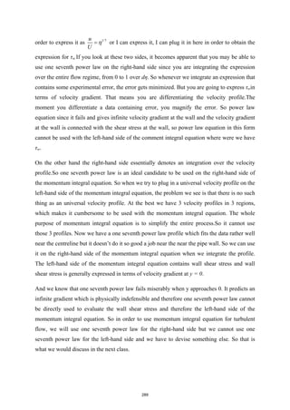 order to express it as 1/7
u
U
η
= or I can express it, I can plug it in here in order to obtain the
expression for τw.If you look at these two sides, it becomes apparent that you may be able to
use one seventh power law on the right-hand side since you are integrating the expression
over the entire flow regime, from 0 to 1 over dη. So whenever we integrate an expression that
contains some experimental error, the error gets minimized. But you are going to express τwin
terms of velocity gradient. That means you are differentiating the velocity profile.The
moment you differentiate a data containing error, you magnify the error. So power law
equation since it fails and gives infinite velocity gradient at the wall and the velocity gradient
at the wall is connected with the shear stress at the wall, so power law equation in this form
cannot be used with the left-hand side of the comment integral equation where were we have
τw.
On the other hand the right-hand side essentially denotes an integration over the velocity
profile.So one seventh power law is an ideal candidate to be used on the right-hand side of
the momentum integral equation. So when we try to plug in a universal velocity profile on the
left-hand side of the momentum integral equation, the problem we see is that there is no such
thing as an universal velocity profile. At the best we have 3 velocity profiles in 3 regions,
which makes it cumbersome to be used with the momentum integral equation. The whole
purpose of momentum integral equation is to simplify the entire process.So it cannot use
those 3 profiles. Now we have a one seventh power law profile which fits the data rather well
near the centreline but it doesn’t do it so good a job near the near the pipe wall. So we can use
it on the right-hand side of the momentum integral equation when we integrate the profile.
The left-hand side of the momentum integral equation contains wall shear stress and wall
shear stress is generally expressed in terms of velocity gradient at y = 0.
And we know that one seventh power law fails miserably when y approaches 0. It predicts an
infinite gradient which is physically indefensible and therefore one seventh power law cannot
be directly used to evaluate the wall shear stress and therefore the left-hand side of the
momentum integral equation. So in order to use momentum integral equation for turbulent
flow, we will use one seventh power law for the right-hand side but we cannot use one
seventh power law for the left-hand side and we have to devise something else. So that is
what we would discuss in the next class.
289
 