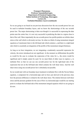 Transport Phenomena.
Professor SunandoDasGupta.
Department of Chemical Engineering.
Indian Institute of Technology, Kharagpur.
Lecture-26.
Turbulent Boundary Layers (continued)
So we are going to see based on our previous discussion how the one seventh power law can
be used in turbulent boundary layers, and we know the shortcomings of the one seventh
power law. The major shortcoming is that even though it is successful in expressing the data
points near the centre line, it is not very successful in predicting the data in a region close to
that of the wall. More importantly the one seventh power law profile predicts an infinite shear
stress at the wall which is obviously not true. So when we think of using momentum integral
equation as I mentioned, there is the left-hand side which contains τw and there is a right-hand
side which is essentially an integration of the profile of the momentum integral thickness.
As long as we have integration, we are integrating a moderately successful expression for
velocity, the errors introduced are not significant. At the moment we differentiate the profile
as would be the case to evaluate the expression of the value for τw, the errors would be
significant and it simply cannot be used. So we must think of other ways to express τw in
turbulent flow so that we can use one seventh power law for the right-hand side of the
expression but not on the left-hand side which contains the wall shear stress. And the wall
shear stress using one seventh power law is absolutely not possible.
So we would start with our boundary layer treatment in turbulent flow with the Naviar Stokes
equation, z component for a horizontal pipe and we have just derived in the previous class
how the pressure difference is related to the wall shear stress. The relation between wall shear
stress and the pressure gradient for the case of flow in a horizontal pipe would be our starting
point to evaluate the left-hand side of the momentum integral equation which we are going to
do now.
290
 