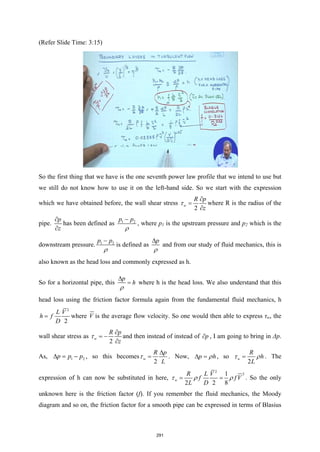 (Refer Slide Time: 3:15)
So the first thing that we have is the one seventh power law profile that we intend to use but
we still do not know how to use it on the left-hand side. So we start with the expression
which we have obtained before, the wall shear stress
2
w
R p
z
τ
∂
=
∂
where R is the radius of the
pipe.
p
z
∂
∂
has been defined as 1 2
p p
ρ
−
, where p1 is the upstream pressure and p2 which is the
downstream pressure. 1 2
p p
ρ
−
is defined as
p
ρ
∆
and from our study of fluid mechanics, this is
also known as the head loss and commonly expressed as h.
So for a horizontal pipe, this
p
h
ρ
∆
= where h is the head loss. We also understand that this
head loss using the friction factor formula again from the fundamental fluid mechanics, h
2
2
L V
h f
D
= where V is the average flow velocity. So one would then able to express τw, the
wall shear stress as
2
w
R p
z
τ
∂
= −
∂
and then instead of instead of p
∂ , I am going to bring in Δp.
As, 1 2
p p p
∆ = − , so this becomes
2
w
R p
L
τ
∆
= . Now, p h
ρ
∆ = , so
2
w
R
h
L
τ ρ
= . The
expression of h can now be substituted in here,
2
2
1
2 2 8
w
R L V
f f V
L D
τ ρ ρ
= = . So the only
unknown here is the friction factor (f). If you remember the fluid mechanics, the Moody
diagram and so on, the friction factor for a smooth pipe can be expressed in terms of Blasius
291
 