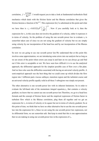 correlation, 0.25
0.3164
Re
f = . I would request you to take a look at fundamental textbooksin fluid
mechanics which deals with the friction factor and the Blasius correlation that gives the
friction factoras a function of Re0.25
. This expression for f is substituted at this point and what
we have then is
0.25
2
0.03325
w V
RV
ν
τ ρ
 
=  
 
. Now if you carefully look at it, then the
expression for τw in this case does not involve the gradient of a velocity, rather it expresses it
in terms of velocity. So the problem of using the one seventh power law to evaluate τw is
somewhat taken care of since we are not using the gradient of velocity but we are simply
using velocity by our incorporation of the head loss and by our incorporation of the Blasius
correlation.
So now we are going to use one seventh power law.We understand that at this point this
involves some approximation, we are introducing some errors into our analysis but as long as
we are aware of the point where errors can creep in and later on we can always go and find
out if this error is acceptable or not. We have seen how difficult it is to use the analytical
approach, the differential approach for the simplest possible case of flow over a flat plate.
And we have also seen the difficulties associated with having an universal velocity profile. A
semi-empirical approach was the best thing that we could come up which divides the flow
region into 3 different parts viscous sublayer, transition region and the turbulent course and
an universal velocity profile equally valid in all these 3 subregions was simply not present.
The other alternative is one seventh power law with its inherent limitations. So in order to
evaluate the left-hand side of the momentum integral equation,τw, that contains a velocity
gradient, we know that we cannot use one seventh power law.Therefore, we go to a head loss
formula and the concept of friction factor and the empirical expression of friction factor in
turbulent flow which is the Blaisus correlation, plug them all together and we get an
expression for τw in terms of velocity or its square but not in terms of velocity gradient. So at
this point of time, we think that we have no other alternative but to use the one seventh power
law into the expression for τw.Since we are using the one seventh power law expression, not
its differential form, we are somewhat safe. But keep in mind that this is one approximation
that we are making in using one seventh power law in the expression of τw.
292
 