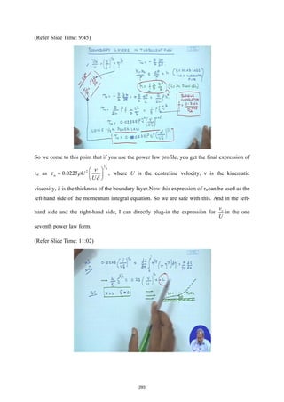 (Refer Slide Time: 9:45)
So we come to this point that if you use the power law profile, you get the final expression of
τw as
1
4
2
0.0225
w U
U
ν
τ ρ
δ
 
=  
 
, where U is the centreline velocity, ν is the kinematic
viscosity, δ is the thickness of the boundary layer.Now this expression of τwcan be used as the
left-hand side of the momentum integral equation. So we are safe with this. And in the left-
hand side and the right-hand side, I can directly plug-in the expression for x
v
U
in the one
seventh power law form.
(Refer Slide Time: 11:02)
293
 