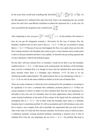 So the exact form would look something like this ( )
1 1
4 1 1
7 7
0
0.0225 1
d
d
U dx
ν δ
η η η
δ
 
= −
 
 
∫ . So
the MI equation for a turbulent flow takes this form where I am integrating the one seventh
power law and I have used Blasius correlation to obtain the expression for τw in this case. So
once you perform the integration, this would become
7
72
d
dx
δ
.
After integrating it once you get is
1
4
5
4
4
0.23
5
x c
U
ν
δ
 
= +
 
 
. So the problem still remains is
how do you get the integration constant c. Previously for the case of laminar flow the
boundary condition that we have used is that at x = 0, δ = 0. But are we justified in saying
that at x = 0, δ = 0? Because if you see what happens for flow over a plate when you have the
flow coming towards it, the boundary layer starts to grow, it stays laminar and at certain point
it starts to become turbulent and then it rises rapidly. So therefore the governing equation that
we have obtained is valid for the turbulent region.
On one side I still have laminar flow, so normally I would not be able to use this boundary
condition that at x = 0, δ = 0, that means at the starting point, the thickness of the boundary
layer even for a turbulent flow is 0, though we know that the turbulent flow starts from this
point onwards where there is a boundary layer thickness, 0
δ ≠ . So here in we are
introducing another approximation. The approximation that we are introducing is that at x =
0, δ = 0. So we will use the same condition as before as in the case of laminar flow.
There are certain situations in which the errors introduced by this assumption is not going to
be significant if we have a turbulent flow turbulence promoter placed at x= 0.There are
certain situations in which it is better if we have turbulent flow from the very beginning. It is
advisable to have this sort of a boundary layer for those applications where artificially we
create localised turbulence at the point of first contact of the liquid with the solid plate.The
assumption that at x = 0, δ = 0or in other words the boundary layer starts as a turbulent
boundary layer is somewhat justified. It’s still an assumption and it still introduces some error
but it creates a nice compact form and it precludes the requirement that you need to know
what is the value of δ when the flow becomes turbulent. So for those cases in which you have
a turbulence promoter creating localised turbulent, mimicking a situation close to that of
turbulent flow from the very beginning, the use of at x = 0, δ = 0is justified. But keep in
294
 