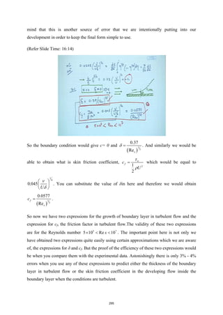 mind that this is another source of error that we are intentionally putting into our
development in order to keep the final form simple to use.
(Refer Slide Time: 16:14)
So the boundary condition would give c= 0 and
( )
1
5
0.37
Rex
δ = . And similarly we would be
able to obtain what is skin friction coefficient,
2
1
2
w
f
c
U
τ
ρ
= which would be equal to
1
4
0.045
U
ν
δ
 
 
 
. You can substitute the value of δin here and therefore we would obtain
( )
1
5
0.0577
Re
f
x
c = .
So now we have two expressions for the growth of boundary layer in turbulent flow and the
expression for cf, the friction factor in turbulent flow.The validity of these two expressions
are for the Reynolds number 5 7
5 10 Re 10
x
× < < . The important point here is not only we
have obtained two expressions quite easily using certain approximations which we are aware
of, the expressions for δ and cf. But the proof of the efficiency of these two expressions would
be when you compare them with the experimental data. Astonishingly there is only 3% - 4%
errors when you use any of these expressions to predict either the thickness of the boundary
layer in turbulent flow or the skin friction coefficient in the developing flow inside the
boundary layer when the conditions are turbulent.
295
 