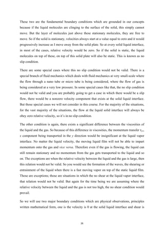 These two are the fundamental boundary conditions which are grounded in our concepts
because if the liquid molecules are clinging to the surface of the solid, this simply cannot
move. But the layer of molecules just above these stationary molecules, they are free to
move. So if the solid is stationary, velocities always start at a value equal to zero and it would
progressively increase as I move away from the solid plate. So at every solid liquid interface,
in most of the cases, relative velocity would be zero. So if the solid is static, the liquid
molecules on top of these, on top of this solid plate will also be static. This is known as no
slip condition.
There are some special cases where this no slip condition would not be valid. There is a
special branch of fluid mechanics which deals with fluid mechanics at very small-scale where
the flow through a nano tube or micro tube is being considered, where the flow of gas is
being considered at a very low pressure. In some special cases like that, the no slip condition
would not be valid and you are probably going to get a case in which there would be a slip
flow, there would be a nonzero velocity component that exists at the solid liquid interface.
But those special cases we will not consider in this course. For the majority of the situations,
for the vast majority of the situations, the flow at the liquid solid interface will always be
obey zero relative velocity, so it’s in no slip condition.
The other condition is again, there exists a significant difference between the viscosities of
the liquid and the gas. So because of this difference in viscosities, the momentum transfer τyx,
x component being transported in the y direction would be insignificant at the liquid vapor
interface. No matter the liquid velocity, the moving liquid film will not be able to impart
momentum onto the gas and vice versa. Therefore even if the gas is flowing, the liquid can
still remain stationary and no momentum from the gas gets transported to the liquid and so
on. The exceptions are when the relative velocity between the liquid and the gas is large, then
this relation would not be valid. So you would see the formation of the waves, the shearing or
entrainment of the liquid when there is a fast moving vapor on top of the static liquid film.
Those are exceptions; those are situations in which the no shear at the liquid vapor interface,
that relation would not be valid. But again for the time being we are assuming where the
relative velocity between the liquid and the gas is not too high, the no shear condition would
prevail.
So we will use two major boundary conditions which are physical observations, principles
written mathematical form, one is the velocity is 0 at the solid liquid interface and shear is
26
 