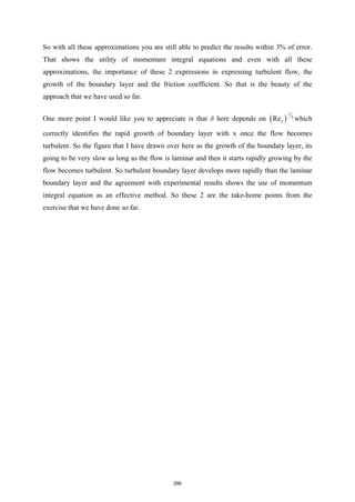 So with all these approximations you are still able to predict the results within 3% of error.
That shows the utility of momentum integral equations and even with all these
approximations, the importance of these 2 expressions in expressing turbulent flow, the
growth of the boundary layer and the friction coefficient. So that is the beauty of the
approach that we have used so far.
One more point I would like you to appreciate is that δ here depends on ( )
1
5
Rex
−
which
correctly identifies the rapid growth of boundary layer with x once the flow becomes
turbulent. So the figure that I have drawn over here as the growth of the boundary layer, its
going to be very slow as long as the flow is laminar and then it starts rapidly growing by the
flow becomes turbulent. So turbulent boundary layer develops more rapidly than the laminar
boundary layer and the agreement with experimental results shows the use of momentum
integral equation as an effective method. So these 2 are the take-home points from the
exercise that we have done so far.
296
 