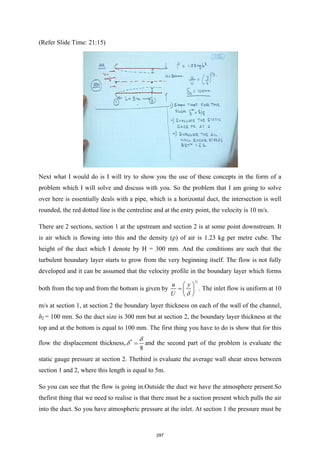 (Refer Slide Time: 21:15)
Next what I would do is I will try to show you the use of these concepts in the form of a
problem which I will solve and discuss with you. So the problem that I am going to solve
over here is essentially deals with a pipe, which is a horizontal duct, the intersection is well
rounded, the red dotted line is the centreline and at the entry point, the velocity is 10 m/s.
There are 2 sections, section 1 at the upstream and section 2 is at some point downstream. It
is air which is flowing into this and the density (ρ) of air is 1.23 kg per metre cube. The
height of the duct which I denote by H = 300 mm. And the conditions are such that the
turbulent boundary layer starts to grow from the very beginning itself. The flow is not fully
developed and it can be assumed that the velocity profile in the boundary layer which forms
both from the top and from the bottom is given by
1
7
u y
U δ
 
=  
 
. The inlet flow is uniform at 10
m/s at section 1, at section 2 the boundary layer thickness on each of the wall of the channel,
δ2 = 100 mm. So the duct size is 300 mm but at section 2, the boundary layer thickness at the
top and at the bottom is equal to 100 mm. The first thing you have to do is show that for this
flow the displacement thickness, *
8
δ
δ = and the second part of the problem is evaluate the
static gauge pressure at section 2. Thethird is evaluate the average wall shear stress between
section 1 and 2, where this length is equal to 5m.
So you can see that the flow is going in.Outside the duct we have the atmosphere present.So
thefirst thing that we need to realise is that there must be a suction present which pulls the air
into the duct. So you have atmospheric pressure at the inlet. At section 1 the pressure must be
297
 