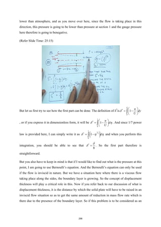 lower than atmosphere, and as you move over here, since the flow is taking place in this
direction, this pressure is going to be lower than pressure at section 1 and the gauge pressure
here therefore is going to benegative.
(Refer Slide Time: 25:15)
But let us first try to see how the first part can be done. The definition of δ*
is *
0
1
u
dy
U
δ
δ
 
= −
 
 
∫
, or if you express it in dimensionless form, it will be
1
*
0
1
u
d
U
δ η
 
= −
 
 
∫ . And since 1/7 power
law is provided here, I can simply write it as ( )
1
1
* 7
0
1 d
δ η η
= −
∫ and when you perform this
integration, you should be able to see that *
8
δ
δ = . So the first part therefore is
straightforward.
But you also have to keep in mind is that if I would like to find out what is the pressure at this
point, I am going to use Bernoulli’s equation. And the Bernoulli’s equation can only be used
if the flow is inviscid in nature. But we have a situation here where there is a viscous flow
taking place along the sides, the boundary layer is growing. So the concept of displacement
thickness will play a critical role in this. Now if you refer back to our discussion of what is
displacement thickness, it is the distance by which the solid plate will have to be raised in an
inviscid flow situation so as to get the same amount of reduction in mass flow rate which is
there due to the presence of the boundary layer. So if this problem is to be considered as an
298
 