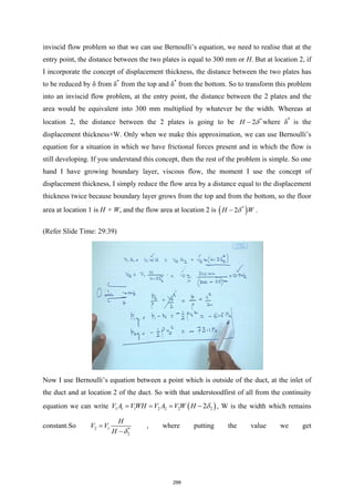 inviscid flow problem so that we can use Bernoulli’s equation, we need to realise that at the
entry point, the distance between the two plates is equal to 300 mm or H. But at location 2, if
I incorporate the concept of displacement thickness, the distance between the two plates has
to be reduced by δ from δ*
from the top and δ*
from the bottom. So to transform this problem
into an inviscid flow problem, at the entry point, the distance between the 2 plates and the
area would be equivalent into 300 mm multiplied by whatever be the width. Whereas at
location 2, the distance between the 2 plates is going to be *
2
H δ
− where δ*
is the
displacement thickness×W. Only when we make this approximation, we can use Bernoulli’s
equation for a situation in which we have frictional forces present and in which the flow is
still developing. If you understand this concept, then the rest of the problem is simple. So one
hand I have growing boundary layer, viscous flow, the moment I use the concept of
displacement thickness, I simply reduce the flow area by a distance equal to the displacement
thickness twice because boundary layer grows from the top and from the bottom, so the floor
area at location 1 is H × W, and the flow area at location 2 is ( )
*
2
H W
δ
− .
(Refer Slide Time: 29:39)
Now I use Bernoulli’s equation between a point which is outside of the duct, at the inlet of
the duct and at location 2 of the duct. So with that understoodfirst of all from the continuity
equation we can write ( )
1 1 1 2 2 2 2
2
V A VWH V A V W H δ
= = = − , W is the width which remains
constant.So 2 1 *
2
H
V V
H δ
=
−
, where putting the value we get
299
 
