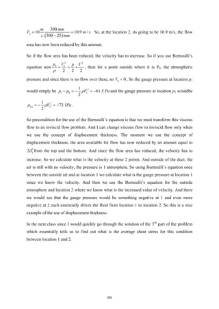( )
2
300
10 10.9 /
300 25
m mm
V m s
s mm
=
−
So, at the location 2, its going to be 10.9 m/s, the flow
area has now been reduced by this amount.
So if the flow area has been reduced, the velocity has to increase. So if you use Bernoulli’s
equation now
2 2
0 0
2 2 2
p V p V
ρ
+ = + , then for a point outside where it is P0, the atmospheric
pressure and since there is no flow over there, so 0 0
V = , So the gauge pressure at location p1
would simply be 2
1 0 1
1
61.5
2
p p V Pa
ρ
− =
− =
− and the gauge pressure at location p1 wouldbe
2
2 2
1
73.1
2
g
p V Pa
ρ
=
− =
− .
So precondition for the use of the Bernoulli’s equation is that we must transform this viscous
flow to an inviscid flow problem. And I can change viscous flow to inviscid flow only when
we use the concept of displacement thickness. The moment we use the concept of
displacement thickness, the area available for flow has now reduced by an amount equal to
*
2
2δ from the top and the bottom. And since the flow area has reduced, the velocity has to
increase. So we calculate what is the velocity at these 2 points. And outside of the duct, the
air is still with no velocity, the pressure is 1 atmosphere. So using Bernoulli’s equation once
between the outside air and at location 1 we calculate what is the gauge pressure at location 1
since we know the velocity. And then we use the Bernoulli’s equation for the outside
atmosphere and location 2 where we know what is the increased value of velocity. And there
we would see that the gauge pressure would be something negative at 1 and even more
negative at 2 each essentially drives the fluid from location 1 to location 2. So this is a nice
example of the use of displacement thickness.
In the next class since I would quickly go through the solution of the 3rd
part of the problem
which essentially tells us to find out what is the average shear stress for this condition
between location 1 and 2.
300
 